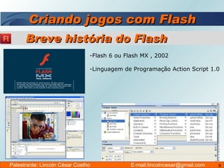 Criando jogos com Flash Flash 6 ou Flash MX , 2002 Linguagem de Programação Action Script 1.0 Breve história do Flash Palestrante: Lincoln César Coelho  E-mail:lincolncesar@gmail.com 