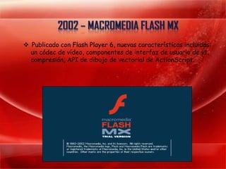  Publicado con Flash Player 6, nuevas características incluidas:
  un códec de vídeo, componentes de interfaz de usuario de v1,
  compresión, API de dibujo de vectorial de ActionScript.
 