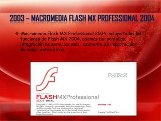  Macromedia Flash MX Professional 2004 incluye todas las
  funciones de Flash MX 2004, además de: pantallas,
  integración de servicios web, asistente de importación
  de vídeo, entre otras.
 