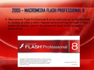  Macromedia Flash Professional 8 se ha centrado en la expresividad,
  la calidad, el video y móvil. Nuevas características incluyen filtros y
  modos de mezcla, control de aceleración para ver la animación,
  entre otros.
 