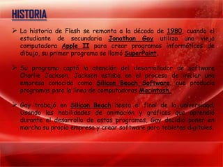 HISTORIA
 La historia de Flash se remonta a la década de 1980, cuando el
  estudiante de secundaria Jonathan Gay utiliza una vieja
  computadora Apple II para crear programas informáticos de
  dibujo, su primer programa se llamó SuperPaint.

 Su programa captó la atención del desarrollador de software
  Charlie Jackson, Jackson estaba en el proceso de iniciar una
  empresa conocida como Silicon Beach Software, que producía
  programas para la línea de computadoras Macintosh.

 Gay trabajó en Silicon Beach hasta el final de la universidad.
  Usando las habilidades de animación y gráficos que aprendió
  durante el desarrollo de estos programas, Gay decidió poner en
  marcha su propia empresa y crear software para tabletas digitales.
 