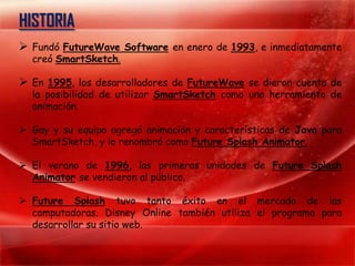HISTORIA
 Fundó FutureWave Software en enero de 1993, e inmediatamente
  creó SmartSketch.

 En 1995, los desarrolladores de FutureWave se dieron cuenta de
  la posibilidad de utilizar SmartSketch como una herramienta de
  animación.

 Gay y su equipo agregó animación y características de Java para
  SmartSketch, y lo renombró como Future Splash Animator.

 El verano de 1996, las primeras unidades de Future Splash
  Animator se vendieron al público.

 Future Splash tuvo tanto éxito en el mercado de las
  computadoras. Disney Online también utiliza el programa para
  desarrollar su sitio web.
 