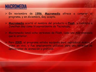 MACROMEDIA
 En noviembre de 1996, Macromedia ofrece a comprar el
  programa, y en diciembre, Gay acepta.

 Macromedia acortó el nombre del producto a Flash, y contrató a
  Jonathan Gay como Vicepresidente de Tecnología.

 Macromedia lanzó ocho versiones de Flash, cada una más avanzada
  que la anterior.

 Para 2005, el programa estaba equipado para reproducir música y
  video en vivo, y fue ampliamente utilizado para una variedad de
  aplicaciones de animación y gráficos.
 