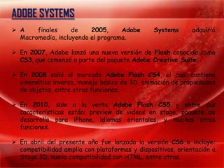 ADOBE SYSTEMS
 A    finales     de    2005,     Adobe        Systems      adquirió
  Macromedia, incluyendo el programa.

 En 2007, Adobe lanzó una nueva versión de Flash conocida como
  CS3, que comenzó a parte del paquete Adobe Creative Suite.

 En 2008 salió al mercado Adobe Flash CS4, el cual contiene
  cinemática inversa, manejo básico de 3D, animación de propiedades
  de objetos, entre otras funciones.

 En 2010, sale a la venta Adobe Flash CS5 y entre sus
  características están: preview de videos en stage, paquete de
  desarrollo para iPhone, idiomas orientales, y muchas otras
  funciones.

 En abril del presente año fue lanzada la versión CS6 e incluye:
  compatibilidad amplia con plataformas y dispositivos, orientación a
  Stage 3D, nueva compatibilidad con HTML, entre otras.
 