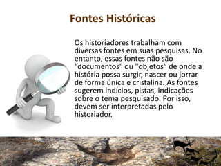 Fontes Históricas
Os historiadores trabalham com
diversas fontes em suas pesquisas. No
entanto, essas fontes não são
“documentos" ou "objetos“ de onde a
história possa surgir, nascer ou jorrar
de forma única e cristalina. As fontes
sugerem indícios, pistas, indicações
sobre o tema pesquisado. Por isso,
devem ser interpretadas pelo
historiador.
 