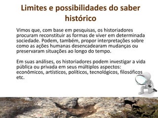 Limites e possibilidades do saber
histórico
Vimos que, com base em pesquisas, os historiadores
procuram reconstituir as formas de viver em determinada
sociedade. Podem, também, propor interpretações sobre
como as ações humanas desencadearam mudanças ou
preservaram situações ao longo do tempo.
Em suas análises, os historiadores podem investigar a vida
pública ou privada em seus múltiplos aspectos:
econômicos, artísticos, políticos, tecnológicos, filosóficos
etc.
 