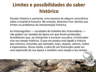 Limites e possibilidades do saber
histórico
Estudar História é, portanto, uma maneira de adquirir consciência
sobre a trajetória humana. No entanto, devemos ficar atentos aos
limites ou problemas da interpretação histórica.
As historiografias — resultados do trabalho dos historiadores —
não podem ser isoladas da época em que foram produzidas.
Acreditamos que, ao interpretar e escrever sua obra, o historiador
vive seu tempo histórico. O que ele produz está ligado à história
que vivencia, incluindo, por exemplo, lutas, utopias, valores, visões
e expectativas. Desse modo, a obra de um historiador pode ser
uma expressão de sua época e também uma reação a seu tempo.
 