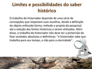 Limites e possibilidades do saber
histórico
O trabalho do historiador depende de uma série de
concepções que impactam suas escolhas, desde a definição
do objeto enfocado (tema, método e projeto da pesquisa)
até a seleção das fontes históricas a serem utilizadas. Além
disso, o trabalho do historiador não deve ter a pretensão de
fixar verdades absolutas e definitivas: "o historiador sabe que
trabalha para seu tempo, e não para a eternidade".
 