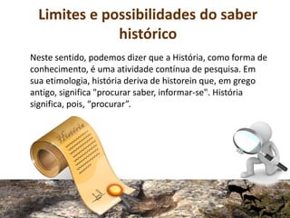 Limites e possibilidades do saber
histórico
Neste sentido, podemos dizer que a História, como forma de
conhecimento, é uma atividade contínua de pesquisa. Em
sua etimologia, história deriva de historein que, em grego
antigo, significa "procurar saber, informar-se". História
significa, pois, “procurar”.
 