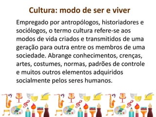Cultura: modo de ser e viver
Empregado por antropólogos, historiadores e
sociólogos, o termo cultura refere-se aos
modos de vida criados e transmitidos de uma
geração para outra entre os membros de uma
sociedade. Abrange conhecimentos, crenças,
artes, costumes, normas, padrões de controle
e muitos outros elementos adquiridos
socialmente pelos seres humanos.
 