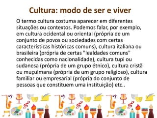 Cultura: modo de ser e viver
O termo cultura costuma aparecer em diferentes
situações ou contextos. Podemos falar, por exemplo,
em cultura ocidental ou oriental (própria de um
conjunto de povos ou sociedades com certas
características históricas comuns), cultura italiana ou
brasileira (própria de certas "lealdades comuns"
conhecidas como nacionalidade), cultura tupi ou
sudanesa (própria de um grupo étnico), cultura cristã
ou muçulmana (própria de um grupo religioso), cultura
familiar ou empresarial (própria do conjunto de
pessoas que constituem uma instituição) etc..
 