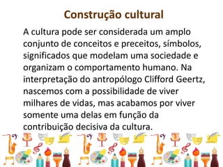 Construção cultural
A cultura pode ser considerada um amplo
conjunto de conceitos e preceitos, símbolos,
significados que modelam uma sociedade e
organizam o comportamento humano. Na
interpretação do antropólogo Clifford Geertz,
nascemos com a possibilidade de viver
milhares de vidas, mas acabamos por viver
somente uma delas em função da
contribuição decisiva da cultura.
 