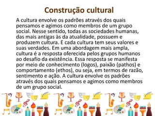 Construção cultural
A cultura envolve os padrões através dos quais
pensamos e agimos como membros de um grupo
social. Nesse sentido, todas as sociedades humanas,
das mais antigas às da atualidade, possuem e
produzem cultura. E cada cultura tem seus valores e
suas verdades. Em uma abordagem mais ampla,
cultura é a resposta oferecida pelos grupos humanos
ao desafio da existência. Essa resposta se manifesta
por meio de conhecimento (logos), paixão (pathos) e
comportamento (ethos), ou seja, em termos de razão,
sentimento e ação. A cultura envolve os padrões
através dos quais pensamos e agimos como membros
de um grupo social.
 