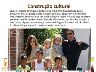 Construção cultural
Quase se pode dizer que a cultura vive na mente das pessoas que a
possuem. Mas as pessoas não nascem com ela; adquirem-na à medida
que crescem. Suponha que um bebê húngaro recém nascido seja adotado
por uma família residente em Oshkosh, Winconsin, nos Estados Unidos, e
que nunca digam a essa criança que ela é húngara. Ela crescerá tão alheia
à cultura húngara quanto qualquer outro americano.
 