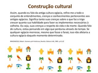 Construção cultural
Assim, quando eu falo da antiga cultura egípcia, refiro-me a todo o
conjunto de entendimentos, crenças e conhecimentos pertencentes aos
antigos egípcios. Significa tanto suas crenças sobre o que faz o trigo
crescer quanto sua habilidade para fazer os implementos necessários à
colheita. Ou seja, suas crenças a respeito da vida e da morte. Quando falo
de cultura, estou pensando em algo que perdurou através do tempo. Se
qualquer egípcio morresse, mesmo que fosse o faraó, isso não afetaria a
cultura egípcia daquele momento determinado.
BRAIDWOOD, Robert. Homens pré-históricos, Brasília: Editora UnB, 1985. p.41.42
 