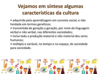 Vejamos em síntese algumas
características da cultura
• adquirida pela aprendizagem em convívio social, e não
herdada em termos genéticos;
• transmitida de geração a geração, por meio da linguagem
verbal e não verbal, nas diferentes sociedades;
• inclui toda a produção material e não material dos seres
humanos;
• múltipla e variável, no tempo e no espaço, de sociedade
para sociedade.
 