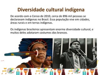 Diversidade cultural indígena
De acordo com o Censo de 2010, cerca de 896 mil pessoas se
declaravam indígenas no Brasil. Essa população vive em cidades,
áreas rurais e em terras indígenas.
Os indígenas brasileiros apresentam enorme diversidade cultural, e
muitos deles adotaram costumes dos brancos.
 