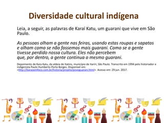 Diversidade cultural indígena
Leia, a seguir, as palavras de Karaí Katu, um guarani que vive em São
Paulo.
As pessoas olham a gente nas feiras, usando estas roupas e sapatos
e olham como se não fossemos mais guarani. Como se a gente
tivesse perdido nossa cultura. Eles não percebem
que, por dentro, a gente continua o mesmo guarani.
Depoimento de Kara Katu, da aldeia de Itatins, município de Itariri, São Paulo. Transcrito em 1994 pelo historiador e
indigenista Paulo Humberto Porto Borges. Disponível em:
<http://baraoemfoco.com.br/historia/projeto/povoguarani.html>. Acesso em: 29 jun. 2017.
 