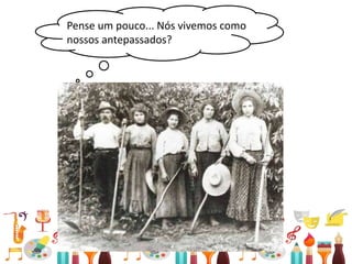 • Relações entre passado e presente
Pense um pouco... Nós vivemos como
nossos antepassados?
 
