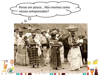 • Relações entre passado e presente
Pense um pouco... Nós vivemos como
nossos antepassados?
 