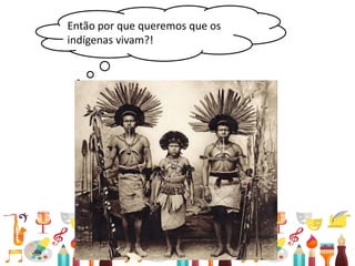 • Relações entre passado e presente
Então por que queremos que os
indígenas vivam?!
 
