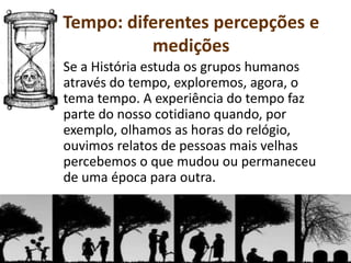 Se a História estuda os grupos humanos
através do tempo, exploremos, agora, o
tema tempo. A experiência do tempo faz
parte do nosso cotidiano quando, por
exemplo, olhamos as horas do relógio,
ouvimos relatos de pessoas mais velhas
percebemos o que mudou ou permaneceu
de uma época para outra.
Tempo: diferentes percepções e
medições
 