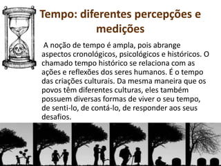 A noção de tempo é ampla, pois abrange
aspectos cronológicos, psicológicos e históricos. O
chamado tempo histórico se relaciona com as
ações e reflexões dos seres humanos. É o tempo
das criações culturais. Da mesma maneira que os
povos têm diferentes culturas, eles também
possuem diversas formas de viver o seu tempo,
de senti-lo, de contá-lo, de responder aos seus
desafios.
Tempo: diferentes percepções e
medições
 