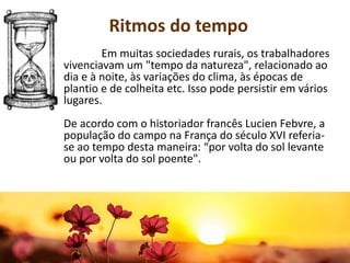 Em muitas sociedades rurais, os trabalhadores
vivenciavam um "tempo da natureza", relacionado ao
dia e à noite, às variações do clima, às épocas de
plantio e de colheita etc. Isso pode persistir em vários
lugares.
De acordo com o historiador francês Lucien Febvre, a
população do campo na França do século XVI referia-
se ao tempo desta maneira: “por volta do sol levante
ou por volta do sol poente".
Ritmos do tempo
 