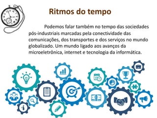 Ritmos do tempo
Podemos falar também no tempo das sociedades
pós-industriais marcadas pela conectividade das
comunicações, dos transportes e dos serviços no mundo
globalizado. Um mundo ligado aos avanços da
microeletrônica, internet e tecnologia da informática.
 