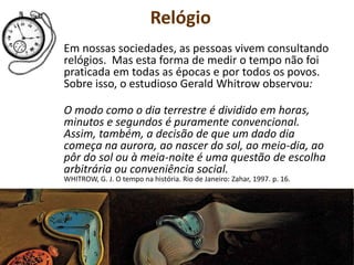 Relógio
Em nossas sociedades, as pessoas vivem consultando
relógios. Mas esta forma de medir o tempo não foi
praticada em todas as épocas e por todos os povos.
Sobre isso, o estudioso Gerald Whitrow observou:
O modo como o dia terrestre é dividido em horas,
minutos e segundos é puramente convencional.
Assim, também, a decisão de que um dado dia
começa na aurora, ao nascer do sol, ao meio-dia, ao
pôr do sol ou à meia-noite é uma questão de escolha
arbitrária ou conveniência social.
WHITROW, G. J. O tempo na história. Rio de Janeiro: Zahar, 1997. p. 16.
 