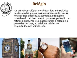 Relógio
Os primeiros relógios mecânicos foram instalados
nas torres das igrejas, nos monumentos de praças,
nos edifícios públicos. Atualmente, o relógio é
considerado um instrumento para a organização das
rotinas diárias. Por isso, encontramos o relógio no
pulso das pessoas, no telefone celular, no
computador, nos veículos etc.
 
