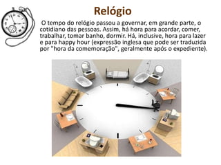 Relógio
O tempo do relógio passou a governar, em grande parte, o
cotidiano das pessoas. Assim, há hora para acordar, comer,
trabalhar, tomar banho, dormir. Há, inclusive, hora para lazer
e para happy hour (expressão inglesa que pode ser traduzida
por "hora da comemoração", geralmente após o expediente).
 