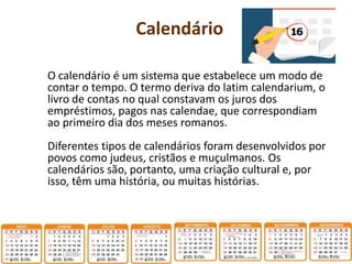 Calendário
O calendário é um sistema que estabelece um modo de
contar o tempo. O termo deriva do latim calendarium, o
livro de contas no qual constavam os juros dos
empréstimos, pagos nas calendae, que correspondiam
ao primeiro dia dos meses romanos.
Diferentes tipos de calendários foram desenvolvidos por
povos como judeus, cristãos e muçulmanos. Os
calendários são, portanto, uma criação cultural e, por
isso, têm uma história, ou muitas histórias.
 