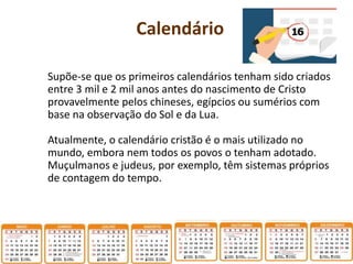 Calendário
Supõe-se que os primeiros calendários tenham sido criados
entre 3 mil e 2 mil anos antes do nascimento de Cristo
provavelmente pelos chineses, egípcios ou sumérios com
base na observação do Sol e da Lua.
Atualmente, o calendário cristão é o mais utilizado no
mundo, embora nem todos os povos o tenham adotado.
Muçulmanos e judeus, por exemplo, têm sistemas próprios
de contagem do tempo.
 