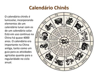 Calendário Chinês
O calendário chinês é
lunissolar, incorporando
elementos de um
calendário lunar com os
de um calendário solar.
Está em uso contínuo na
China há quase 4000
anos. O calendário era
importante na China
antiga, tanto como um
guia para as atividades
agrícolas quanto para a
regularidade no ciclo
anual.
 