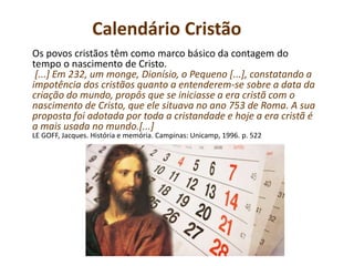 Calendário Cristão
Os povos cristãos têm como marco básico da contagem do
tempo o nascimento de Cristo.
[...] Em 232, um monge, Dionísio, o Pequeno [...], constatando a
impotência dos cristãos quanto a entenderem-se sobre a data da
criação do mundo, propôs que se iniciasse a era cristã com o
nascimento de Cristo, que ele situava no ano 753 de Roma. A sua
proposta foi adotada por toda a cristandade e hoje a era cristã é
a mais usada no mundo.[...]
LE GOFF, Jacques. História e memória. Campinas: Unicamp, 1996. p. 522
 