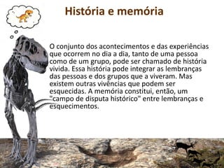 História e memória
O conjunto dos acontecimentos e das experiências
que ocorrem no dia a dia, tanto de uma pessoa
como de um grupo, pode ser chamado de história
vivida. Essa história pode integrar as lembranças
das pessoas e dos grupos que a viveram. Mas
existem outras vivências que podem ser
esquecidas. A memória constitui, então, um
"campo de disputa histórico" entre lembranças e
esquecimentos.
 