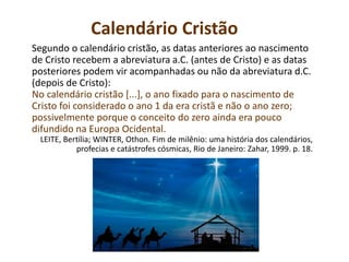 Calendário Cristão
Segundo o calendário cristão, as datas anteriores ao nascimento
de Cristo recebem a abreviatura a.C. (antes de Cristo) e as datas
posteriores podem vir acompanhadas ou não da abreviatura d.C.
(depois de Cristo):
No calendário cristão [...], o ano fixado para o nascimento de
Cristo foi considerado o ano 1 da era cristã e não o ano zero;
possivelmente porque o conceito do zero ainda era pouco
difundido na Europa Ocidental.
LEITE, Bertília; WINTER, Othon. Fim de milênio: uma história dos calendários,
profecias e catástrofes cósmicas, Rio de Janeiro: Zahar, 1999. p. 18.
 