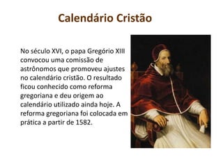 Calendário Cristão
No século XVI, o papa Gregório XIII
convocou uma comissão de
astrônomos que promoveu ajustes
no calendário cristão. O resultado
ficou conhecido como reforma
gregoriana e deu origem ao
calendário utilizado ainda hoje. A
reforma gregoriana foi colocada em
prática a partir de 1582.
 