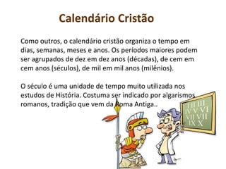 Calendário Cristão
Como outros, o calendário cristão organiza o tempo em
dias, semanas, meses e anos. Os períodos maiores podem
ser agrupados de dez em dez anos (décadas), de cem em
cem anos (séculos), de mil em mil anos (milênios).
O século é uma unidade de tempo muito utilizada nos
estudos de História. Costuma ser indicado por algarismos
romanos, tradição que vem da Roma Antiga..
 