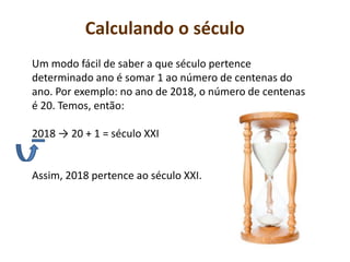 Calculando o século
Um modo fácil de saber a que século pertence
determinado ano é somar 1 ao número de centenas do
ano. Por exemplo: no ano de 2018, o número de centenas
é 20. Temos, então:
2018 → 20 + 1 = século XXI
Assim, 2018 pertence ao século XXI.
 