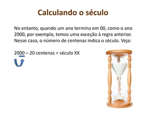 Calculando o século
No entanto, quando um ano termina em 00, como o ano
2000, por exemplo, temos uma exceção à regra anterior.
Nesse caso, o número de centenas indica o século. Veja:
2000 – 20 centenas = século XX
 