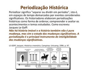 Periodização Histórica
Periodizar significa "separar ou dividir em períodos", isto é,
em espaços de tempo demarcados por eventos considerados
significativos. Os historiadores elaboram periodizações
históricas como forma de ordenar, compreender e avaliar os
acontecimentos e temas estudados. Como escreveu
Jacques Le Goff:
Não há história imóvel e a história também não é pura
mudança, mas sim o estudo das mudanças significativas. A
periodização é o principal Instrumento de inteligibilidade
das mudanças significativas.
LE GOFF, Jacques. História e memória. Campinas: Unicamp, 1996. p. 47.
 