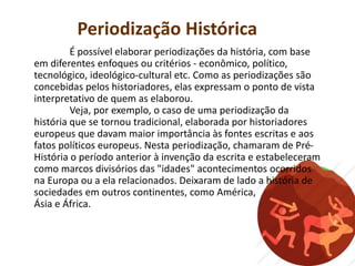 Periodização Histórica
É possível elaborar periodizações da história, com base
em diferentes enfoques ou critérios - econômico, político,
tecnológico, ideológico-cultural etc. Como as periodizações são
concebidas pelos historiadores, elas expressam o ponto de vista
interpretativo de quem as elaborou.
Veja, por exemplo, o caso de uma periodização da
história que se tornou tradicional, elaborada por historiadores
europeus que davam maior importância às fontes escritas e aos
fatos políticos europeus. Nesta periodização, chamaram de Pré-
História o período anterior à invenção da escrita e estabeleceram
como marcos divisórios das "idades" acontecimentos ocorridos
na Europa ou a ela relacionados. Deixaram de lado a história de
sociedades em outros continentes, como América,
Ásia e África.
 