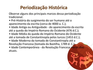 Periodização Histórica
Observe alguns dos principais marcos dessa periodização
tradicional:
• Pré-História do surgimento do ser humano até o
aparecimento da escrita (cerca de 4000 a. C.);
• Idade Antiga ou Antiguidade - do aparecimento da escrita
até a queda do Império Romano do Ocidente (476 d.C.);
• Idade Média da queda do Império Romano do Ocidente
até a tomada de Constantinopla pelos turcos (1453 d.C.);
• Idade Moderna da tomada de Constantinopla até a
Revolução Francesa (tomada da Bastilha, 1789 d. C.);
• Idade Contemporânea - da Revolução Francesa até os dias
atuais.
 