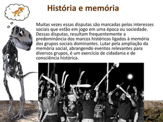 História e memória
Muitas vezes essas disputas são marcadas pelos interesses
sociais que estão em jogo em uma época ou sociedade.
Dessas disputas, resultam frequentemente a
predominância dos marcos históricos ligados à memória
dos grupos sociais dominantes. Lutar pela ampliação da
memória social, abrangendo eventos relevantes para
diversos grupos, é um exercício de cidadania e de
consciência histórica.
 