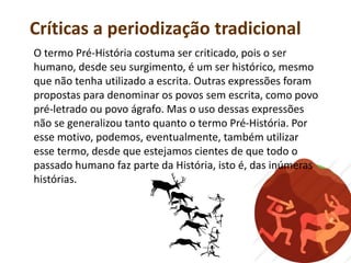 Críticas a periodização tradicional
O termo Pré-História costuma ser criticado, pois o ser
humano, desde seu surgimento, é um ser histórico, mesmo
que não tenha utilizado a escrita. Outras expressões foram
propostas para denominar os povos sem escrita, como povo
pré-letrado ou povo ágrafo. Mas o uso dessas expressões
não se generalizou tanto quanto o termo Pré-História. Por
esse motivo, podemos, eventualmente, também utilizar
esse termo, desde que estejamos cientes de que todo o
passado humano faz parte da História, isto é, das inúmeras
histórias.
 
