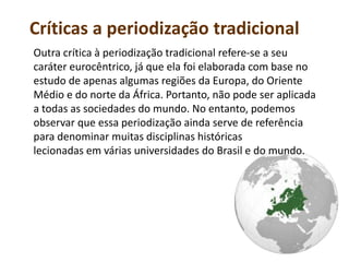 Críticas a periodização tradicional
Outra crítica à periodização tradicional refere-se a seu
caráter eurocêntrico, já que ela foi elaborada com base no
estudo de apenas algumas regiões da Europa, do Oriente
Médio e do norte da África. Portanto, não pode ser aplicada
a todas as sociedades do mundo. No entanto, podemos
observar que essa periodização ainda serve de referência
para denominar muitas disciplinas históricas
lecionadas em várias universidades do Brasil e do mundo.
 