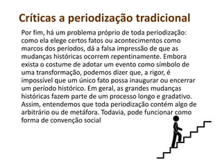 Críticas a periodização tradicional
Por fim, há um problema próprio de toda periodização:
como ela elege certos fatos ou acontecimentos como
marcos dos períodos, dá a falsa impressão de que as
mudanças históricas ocorrem repentinamente. Embora
exista o costume de adotar um evento como símbolo de
uma transformação, podemos dizer que, a rigor, é
impossível que um único fato possa inaugurar ou encerrar
um período histórico. Em geral, as grandes mudanças
históricas fazem parte de um processo longo e gradativo.
Assim, entendemos que toda periodização contém algo de
arbitrário ou de metáfora. Todavia, pode funcionar como
forma de convenção social
 