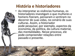 História e historiadores
• Ao interpretar as vivências humanas, os
historiadores investigam o que mulheres e
homens fizeram, pensaram e sentiram no
decorrer de suas vidas, no cenário de suas
culturas. Assim, o historiador
pode pesquisar, por exemplo, aspectos da
economia, da política, da cultura material,
das mentalidades. Nesse processo, ele
pode compreender relações entre
passado e presente.
 